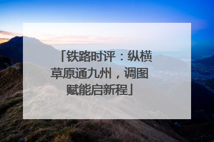 铁路时评：纵横草原通九州，调图赋能启新程